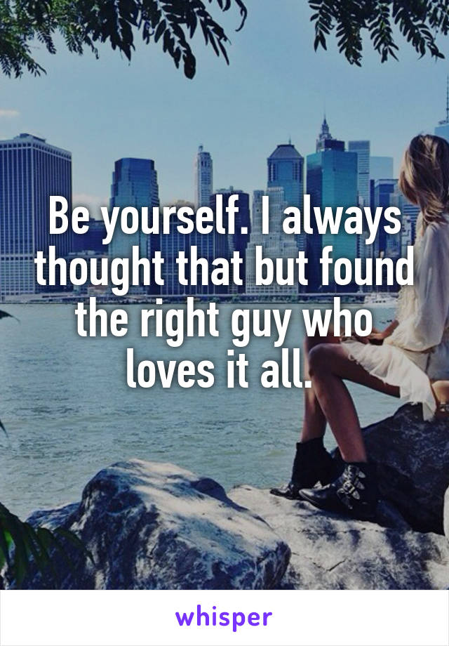 Be yourself. I always thought that but found the right guy who loves it all. 
