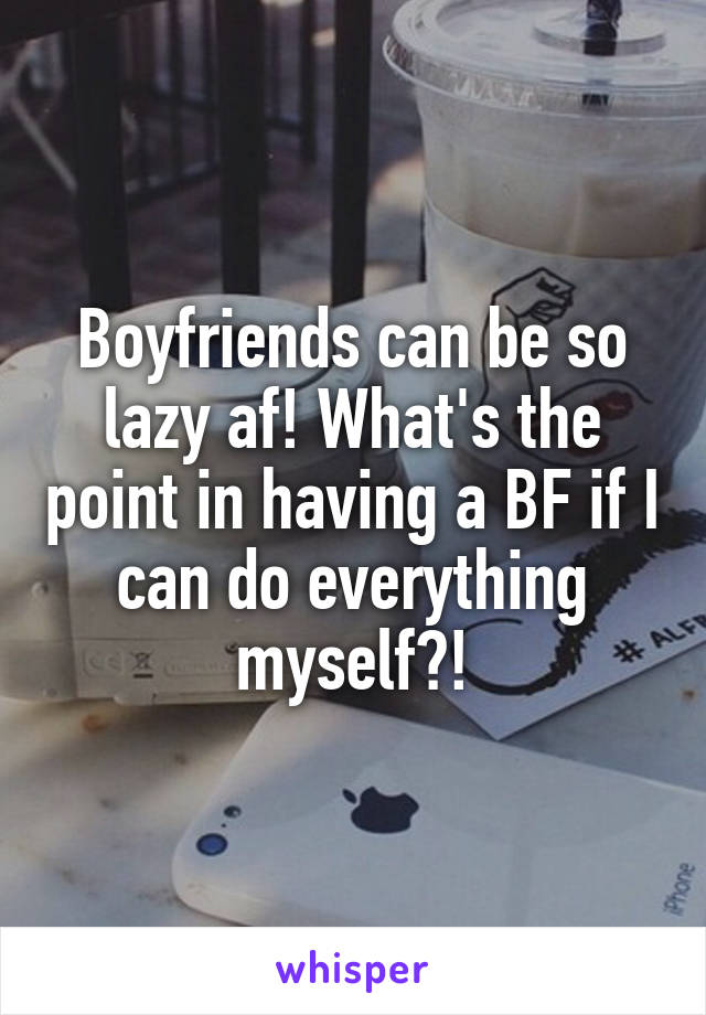 Boyfriends can be so lazy af! What's the point in having a BF if I can do everything myself?!