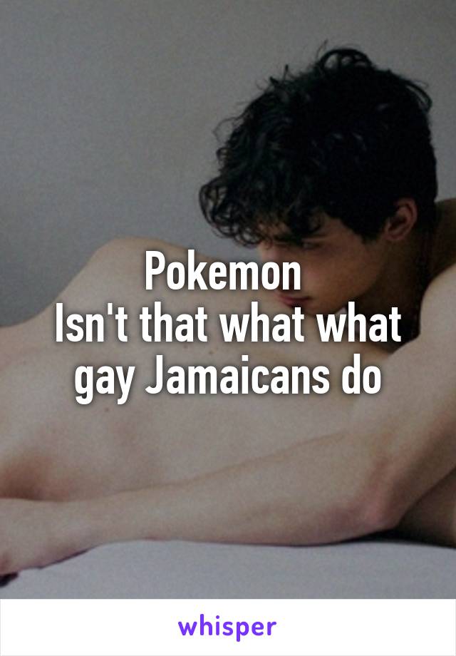 Pokemon 
Isn't that what what gay Jamaicans do