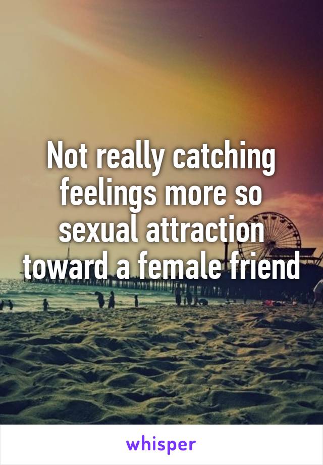 Not really catching feelings more so sexual attraction toward a female friend 