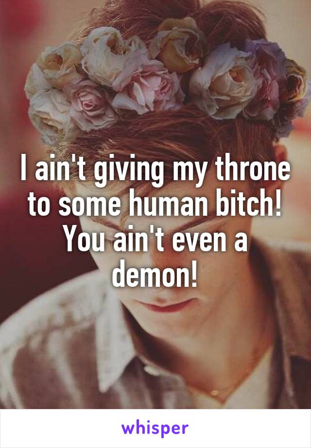 I ain't giving my throne to some human bitch! You ain't even a demon!