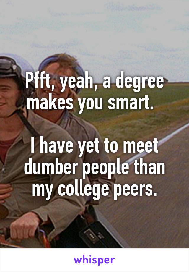 Pfft, yeah, a degree makes you smart.  

I have yet to meet dumber people than my college peers.