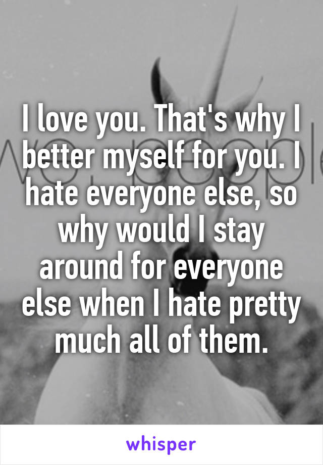 I love you. That's why I better myself for you. I hate everyone else, so why would I stay around for everyone else when I hate pretty much all of them.