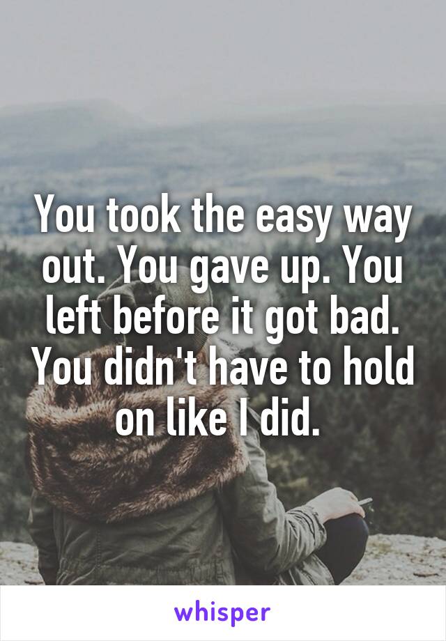 You took the easy way out. You gave up. You left before it got bad. You didn't have to hold on like I did. 