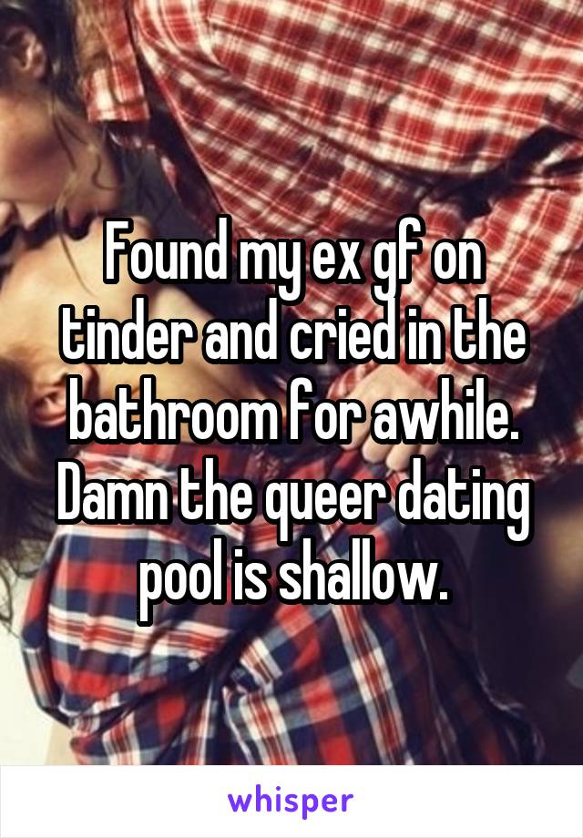 Found my ex gf on tinder and cried in the bathroom for awhile. Damn the queer dating pool is shallow.