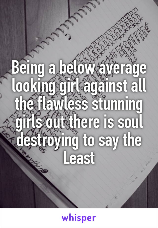 Being a below average looking girl against all the flawless stunning girls out there is soul destroying to say the Least