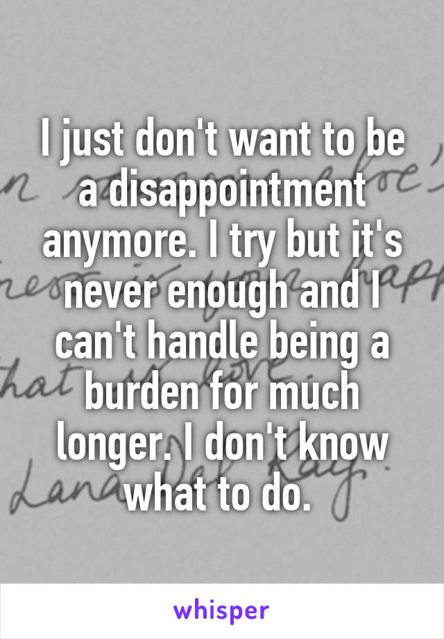 I just don't want to be a disappointment anymore. I try but it's never enough and I can't handle being a burden for much longer. I don't know what to do. 