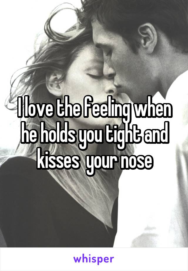 I love the feeling when he holds you tight and kisses  your nose