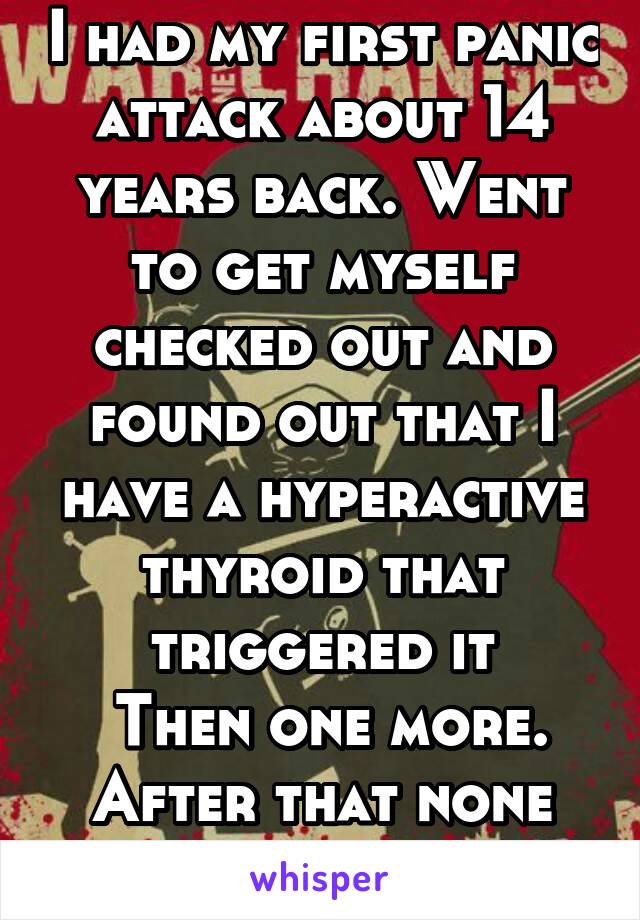 I had my first panic attack about 14 years back. Went to get myself checked out and found out that I have a hyperactive thyroid that triggered it
 Then one more. After that none until 2013.