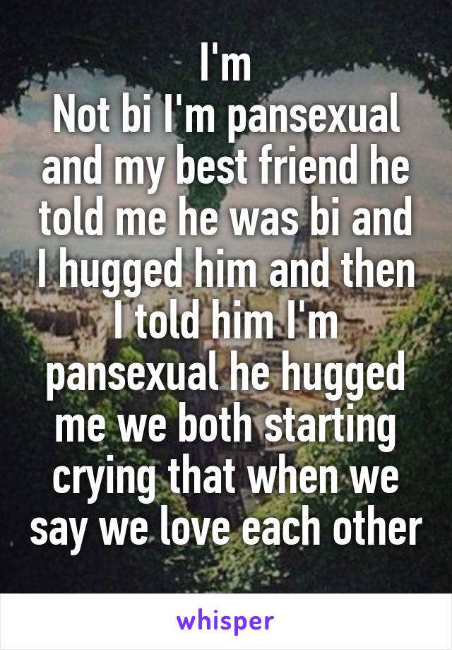 I'm
Not bi I'm pansexual and my best friend he told me he was bi and I hugged him and then I told him I'm pansexual he hugged me we both starting crying that when we say we love each other 