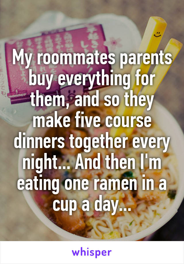 My roommates parents buy everything for them, and so they make five course dinners together every night... And then I'm eating one ramen in a cup a day...