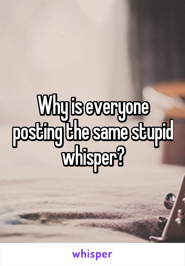 Why is everyone posting the same stupid whisper?