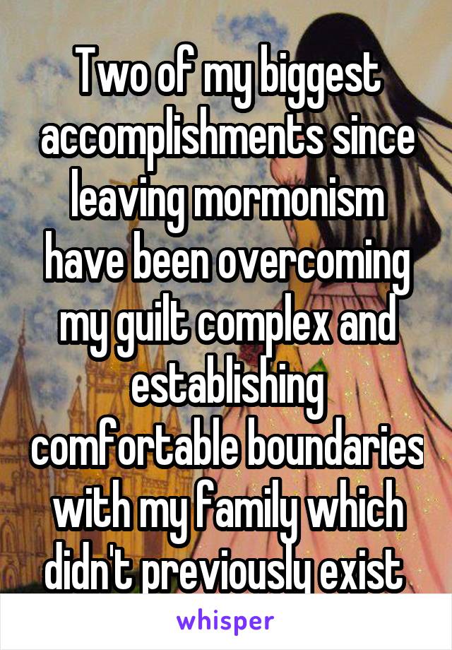 Two of my biggest accomplishments since leaving mormonism have been overcoming my guilt complex and establishing comfortable boundaries with my family which didn't previously exist 