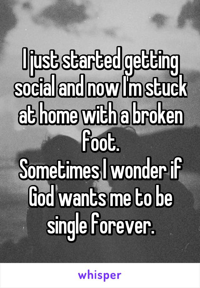 I just started getting social and now I'm stuck at home with a broken foot.
Sometimes I wonder if God wants me to be single forever.