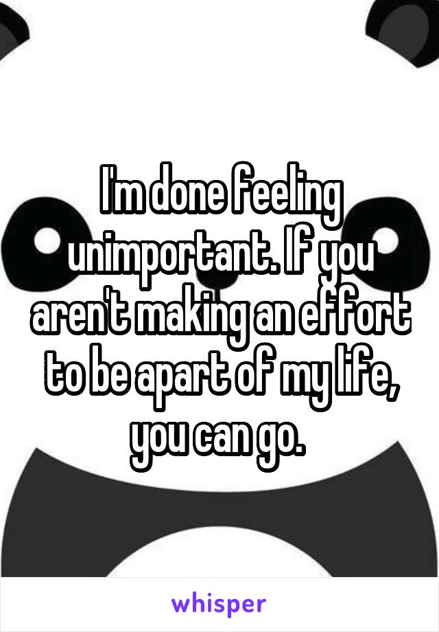 I'm done feeling unimportant. If you aren't making an effort to be apart of my life, you can go. 