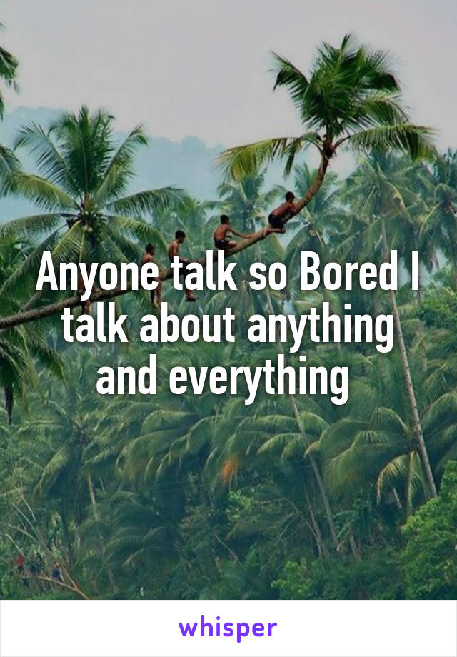 Anyone talk so Bored I talk about anything and everything 