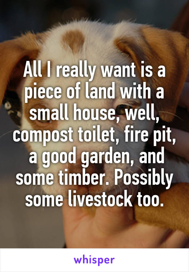 All I really want is a piece of land with a small house, well, compost toilet, fire pit,  a good garden, and some timber. Possibly some livestock too.