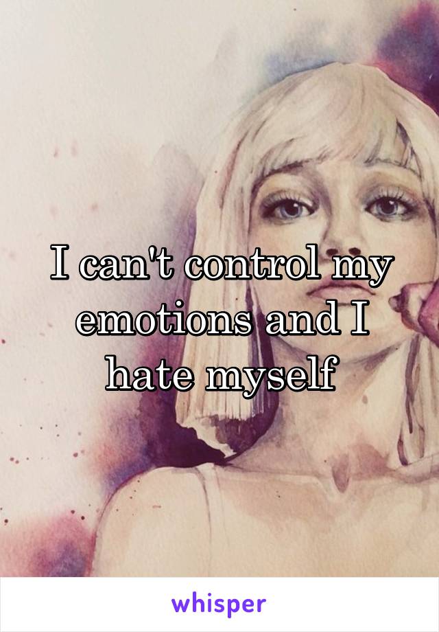 I can't control my emotions and I hate myself