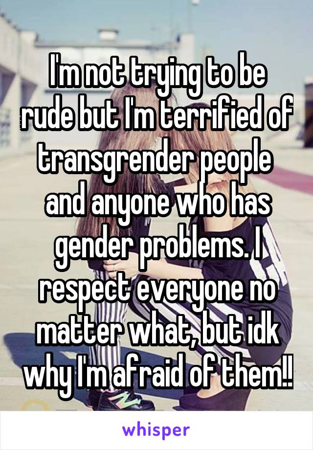 I'm not trying to be rude but I'm terrified of transgrender people  and anyone who has gender problems. I respect everyone no matter what, but idk why I'm afraid of them!!