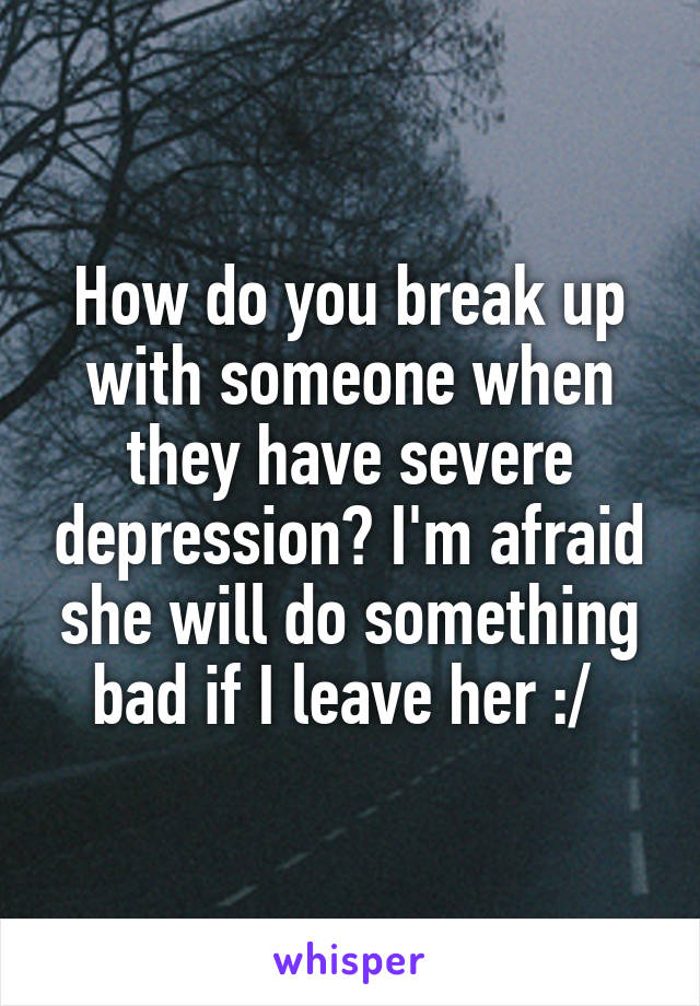 How do you break up with someone when they have severe depression? I'm afraid she will do something bad if I leave her :/ 