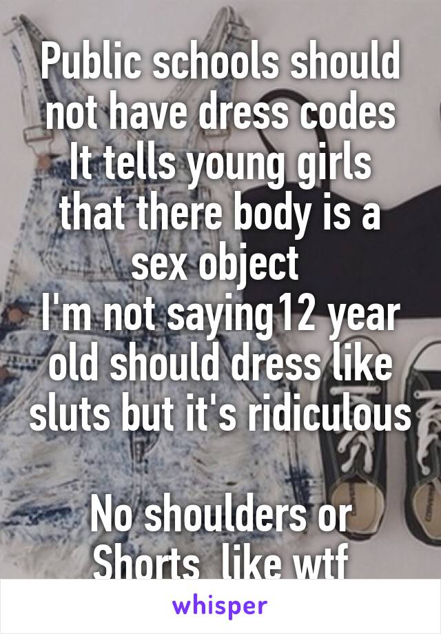 Public schools should not have dress codes
It tells young girls that there body is a sex object 
I'm not saying12 year old should dress like sluts but it's ridiculous 
No shoulders or Shorts  like wtf