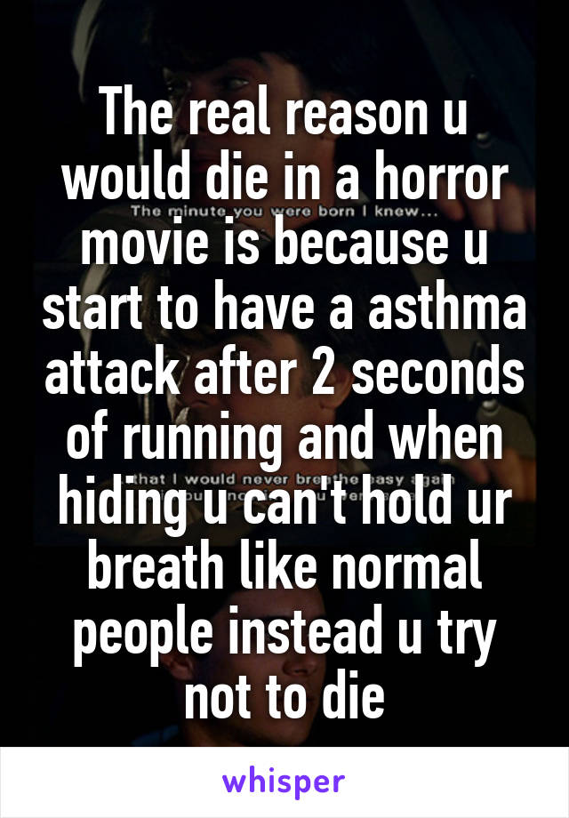 The real reason u would die in a horror movie is because u start to have a asthma attack after 2 seconds of running and when hiding u can't hold ur breath like normal people instead u try not to die