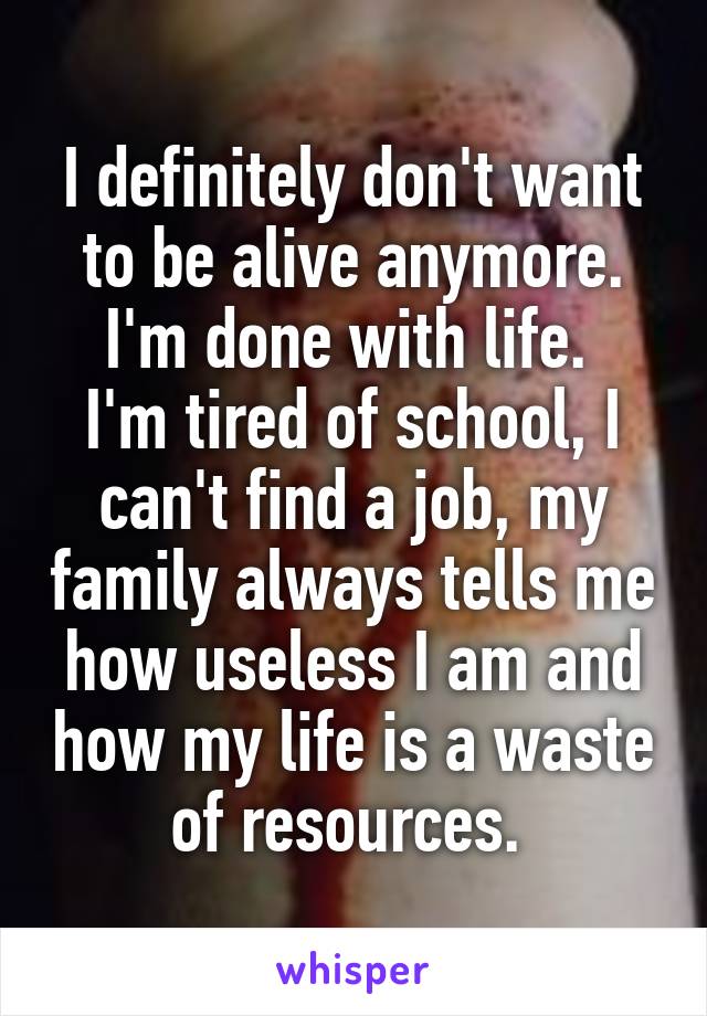 I definitely don't want to be alive anymore.
I'm done with life. 
I'm tired of school, I can't find a job, my family always tells me how useless I am and how my life is a waste of resources. 