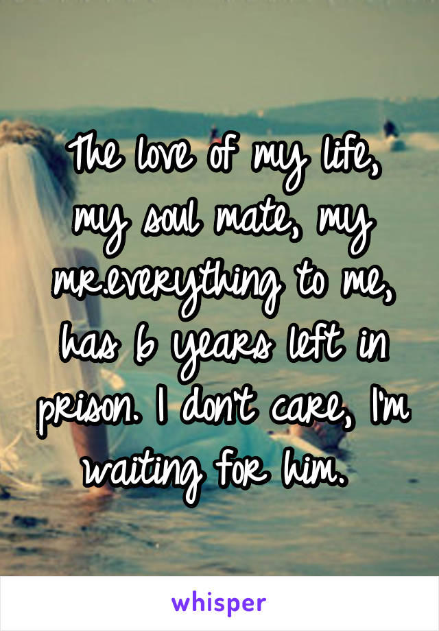 The love of my life, my soul mate, my mr.everything to me, has 6 years left in prison. I don't care, I'm waiting for him. 