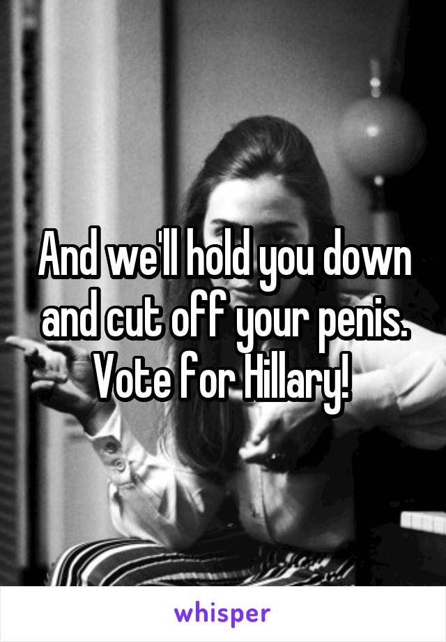 And we'll hold you down and cut off your penis. Vote for Hillary! 