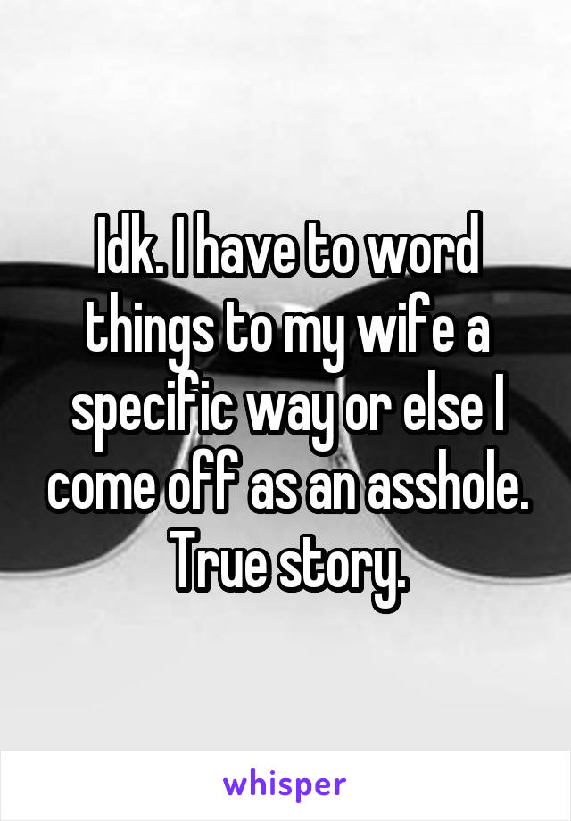 Idk. I have to word things to my wife a specific way or else I come off as an asshole. True story.