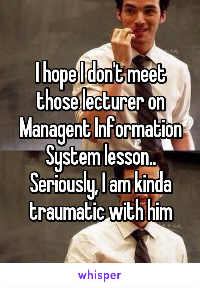 I hope I don't meet those lecturer on Managent Information System lesson.. Seriously, I am kinda traumatic with him