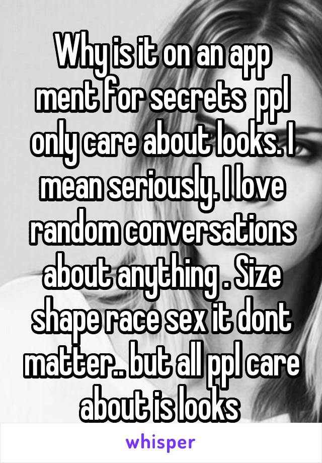 Why is it on an app ment for secrets  ppl only care about looks. I mean seriously. I love random conversations about anything . Size shape race sex it dont matter.. but all ppl care about is looks 