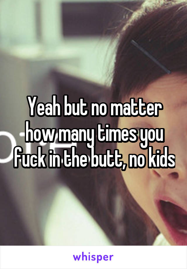 Yeah but no matter how many times you fuck in the butt, no kids