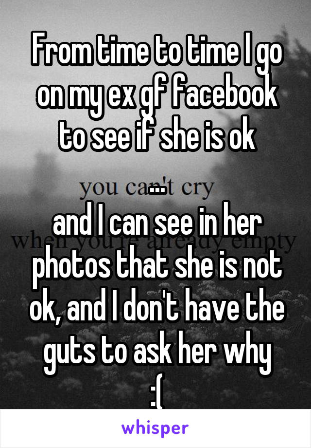 From time to time I go on my ex gf facebook to see if she is ok
...
and I can see in her photos that she is not ok, and I don't have the guts to ask her why
:(