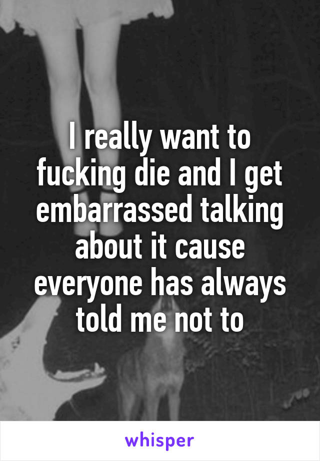 I really want to fucking die and I get embarrassed talking about it cause everyone has always told me not to