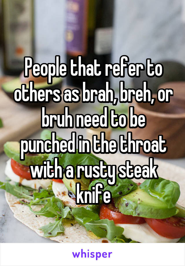 People that refer to others as brah, breh, or bruh need to be punched in the throat with a rusty steak knife