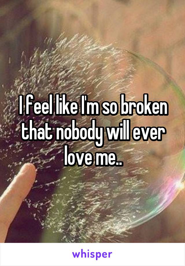 I feel like I'm so broken that nobody will ever love me..