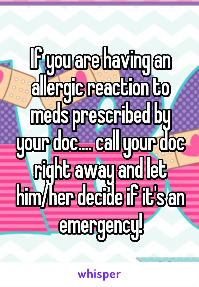 If you are having an allergic reaction to meds prescribed by your doc.... call your doc right away and let him/her decide if it's an emergency!