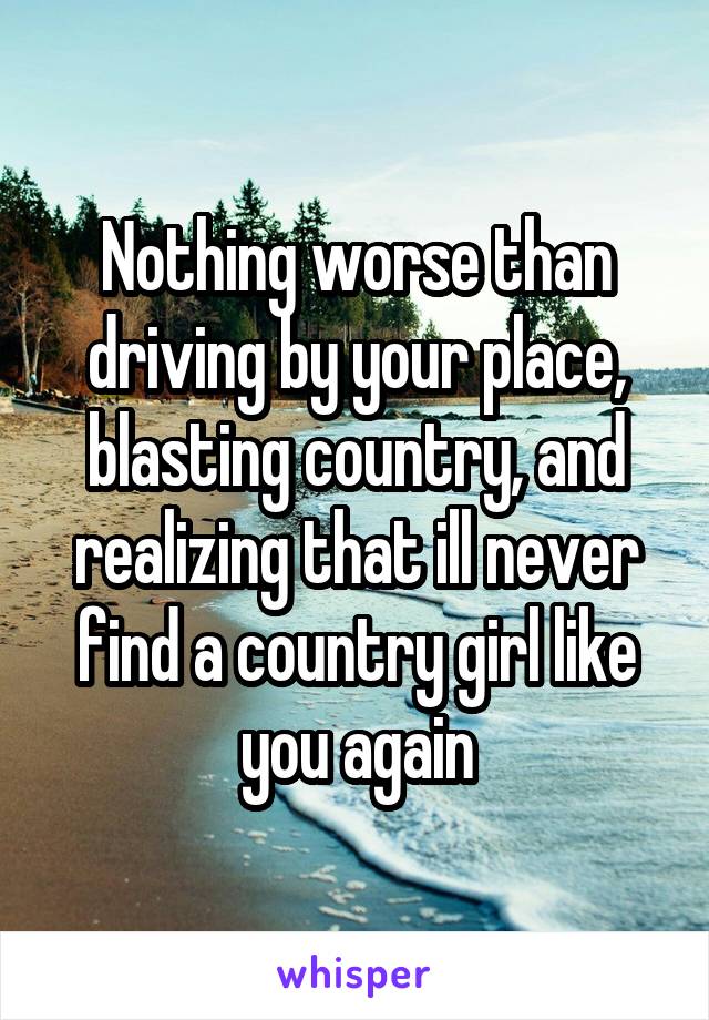 Nothing worse than driving by your place, blasting country, and realizing that ill never find a country girl like you again