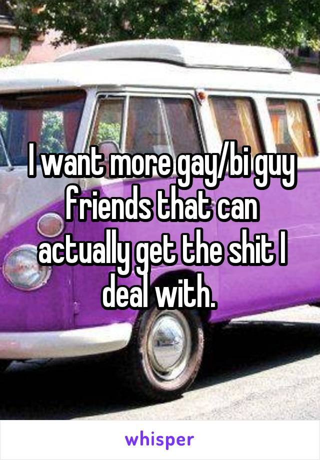 I want more gay/bi guy friends that can actually get the shit I deal with. 