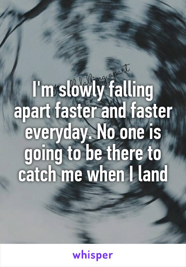 I'm slowly falling apart faster and faster everyday. No one is going to be there to catch me when I land