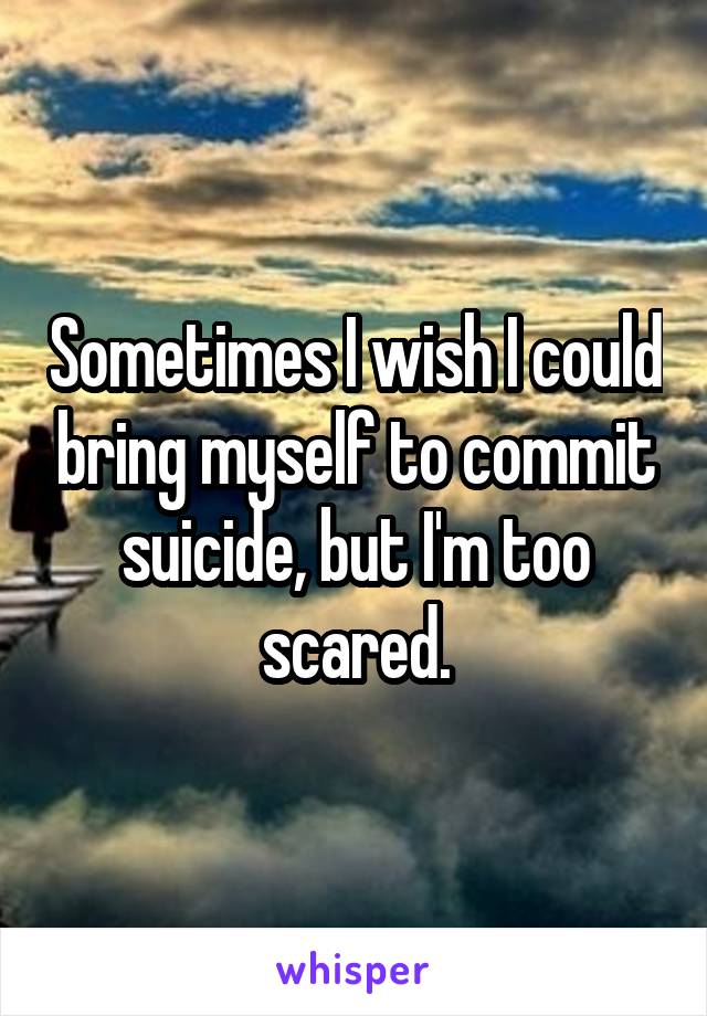 Sometimes I wish I could bring myself to commit suicide, but I'm too scared.