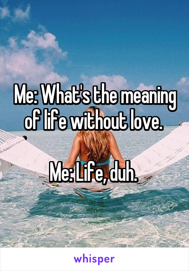 Me: What's the meaning of life without love. 

Me: Life, duh. 