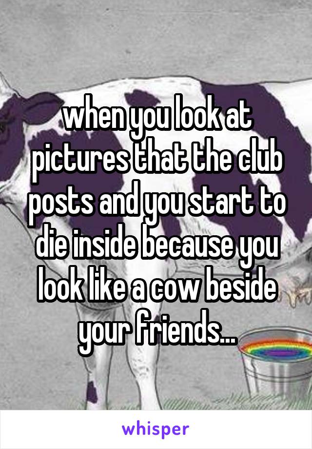 when you look at pictures that the club posts and you start to die inside because you look like a cow beside your friends...