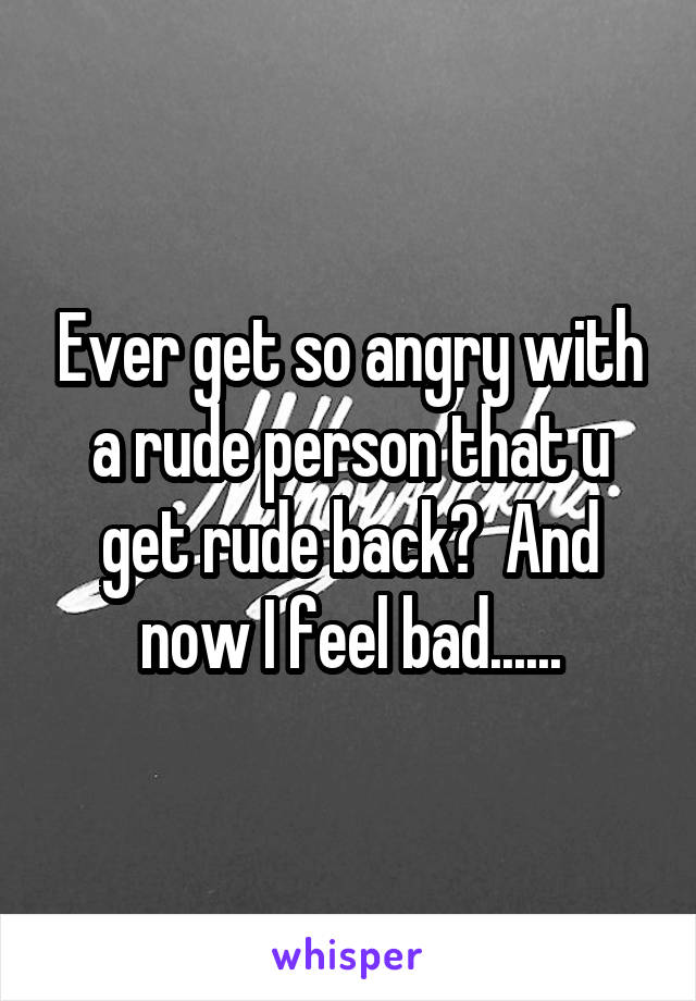 Ever get so angry with a rude person that u get rude back?  And now I feel bad......