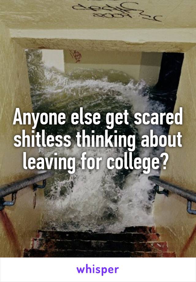 Anyone else get scared shitless thinking about leaving for college? 