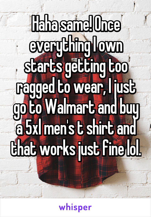 Haha same! Once everything I own starts getting too ragged to wear, I just go to Walmart and buy a 5xl men's t shirt and that works just fine lol. 
