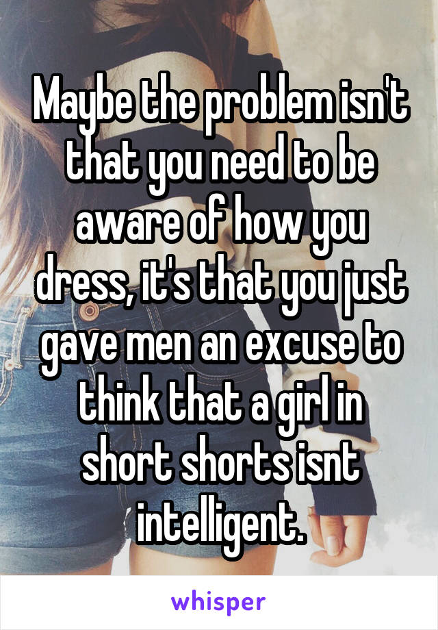 Maybe the problem isn't that you need to be aware of how you dress, it's that you just gave men an excuse to think that a girl in short shorts isnt intelligent.