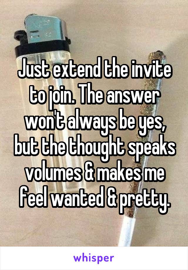 Just extend the invite to join. The answer won't always be yes, but the thought speaks volumes & makes me feel wanted & pretty.