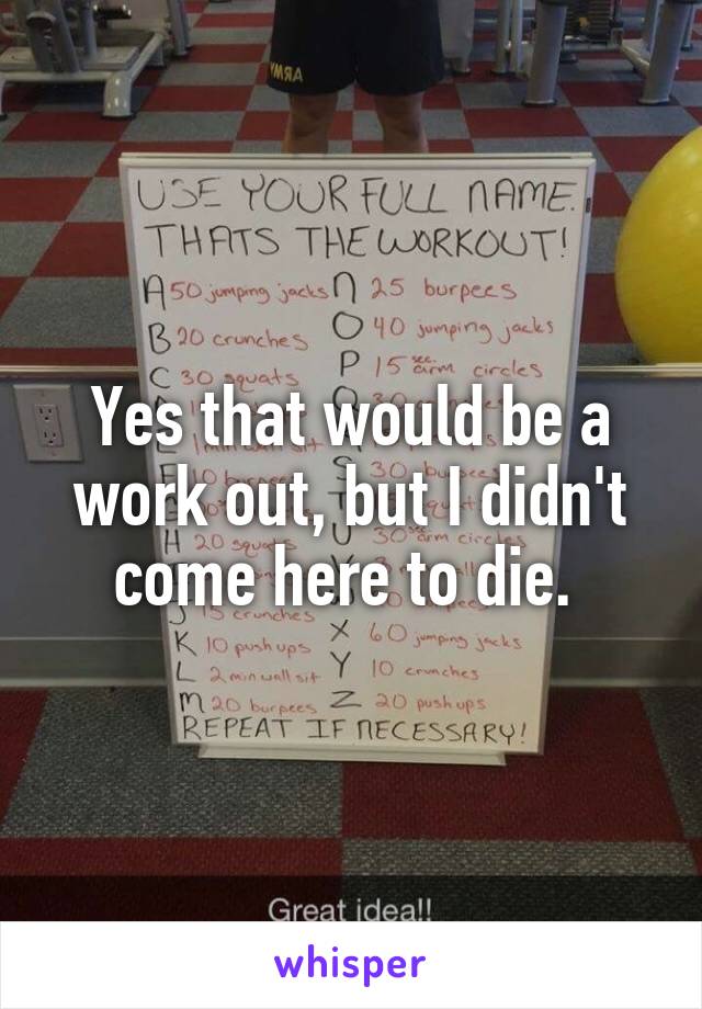 Yes that would be a work out, but I didn't come here to die. 